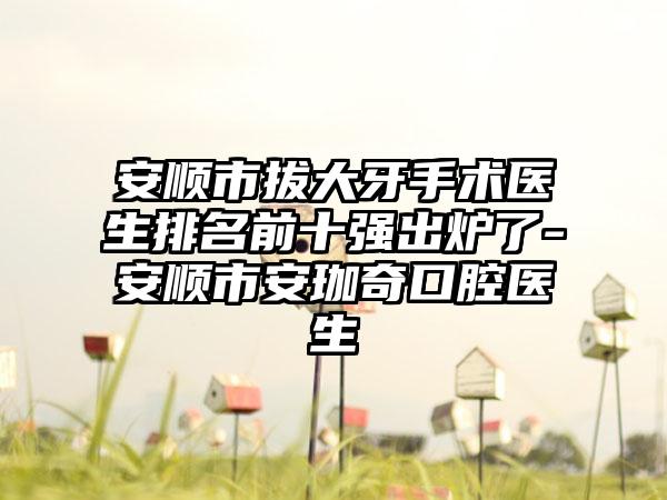 安顺市拔大牙手术医生排名前十强出炉了-安顺市安珈奇口腔医生