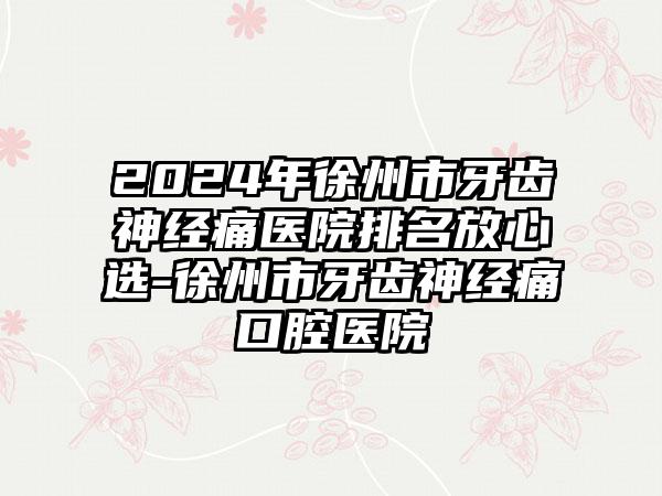 2024年徐州市牙齿神经痛医院排名放心选-徐州市牙齿神经痛口腔医院