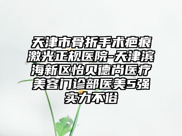 天津市骨折手术疤痕激光正规医院-天津滨海新区怡贝德尚医疗美容门诊部医美5强实力不俗