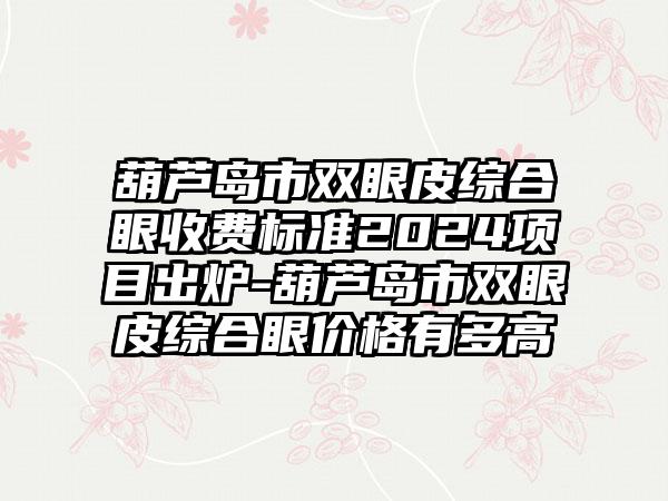 葫芦岛市双眼皮综合眼收费标准2024项目出炉-葫芦岛市双眼皮综合眼价格有多高