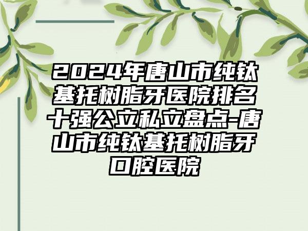 2024年唐山市纯钛基托树脂牙医院排名十强公立私立盘点-唐山市纯钛基托树脂牙口腔医院