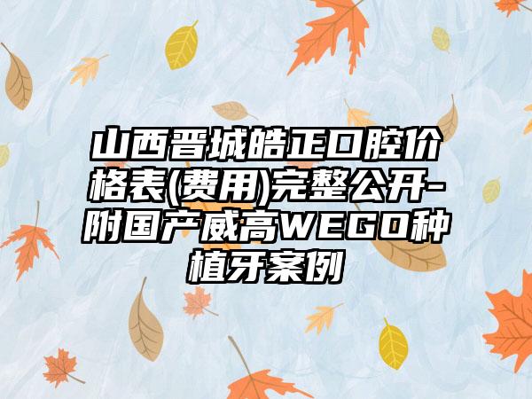 山西晋城皓正口腔价格表(费用)完整公开-附国产威高WEGO种植牙案例