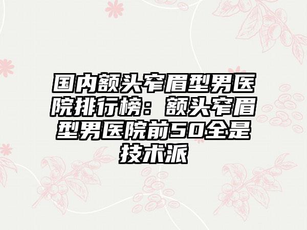 国内额头窄眉型男医院排行榜：额头窄眉型男医院前50全是技术派