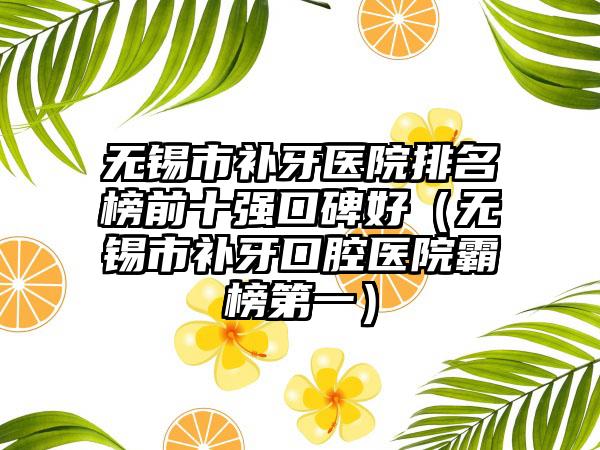 无锡市补牙医院排名榜前十强口碑好（无锡市补牙口腔医院霸榜第一）