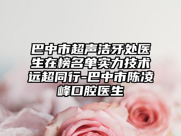 巴中市超声洁牙处医生在榜名单实力技术远超同行-巴中市陈凌峰口腔医生