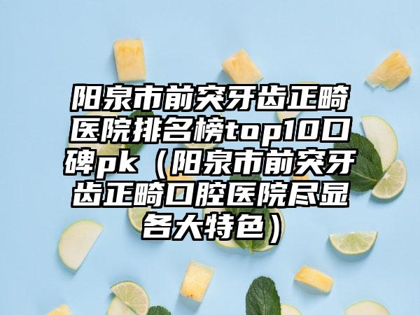 阳泉市前突牙齿正畸医院排名榜top10口碑pk（阳泉市前突牙齿正畸口腔医院尽显各大特色）