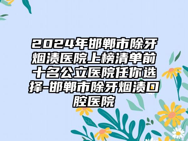 2024年邯郸市除牙烟渍医院上榜清单前十名公立医院任你选择-邯郸市除牙烟渍口腔医院