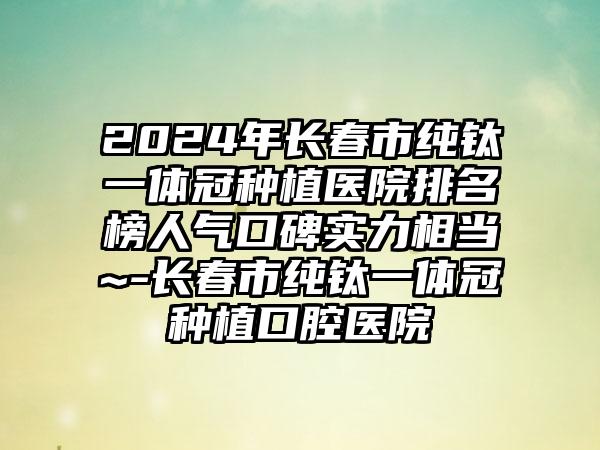 2024年长春市纯钛一体冠种植医院排名榜人气口碑实力相当~-长春市纯钛一体冠种植口腔医院