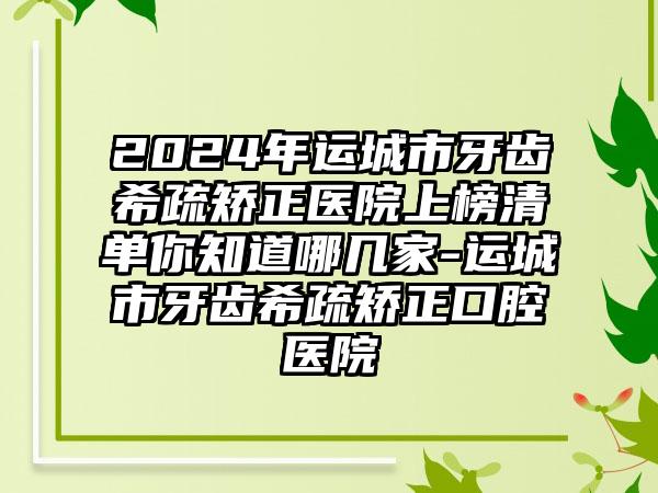 2024年运城市牙齿希疏矫正医院上榜清单你知道哪几家-运城市牙齿希疏矫正口腔医院