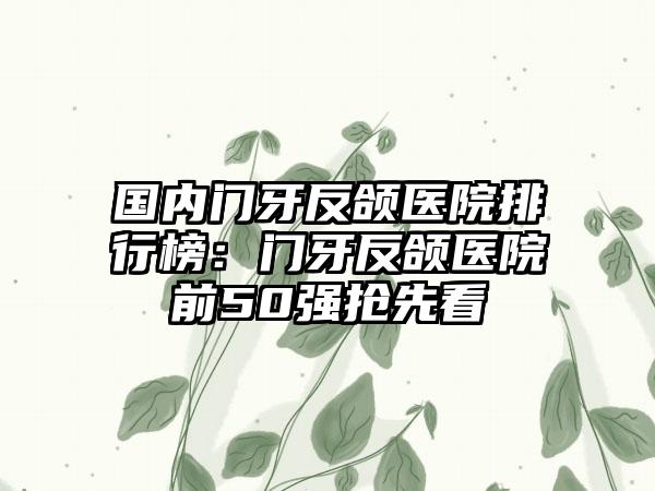 国内门牙反颌医院排行榜：门牙反颌医院前50强抢先看