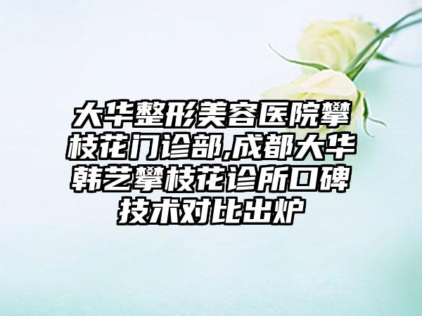 大华整形美容医院攀枝花门诊部,成都大华韩艺攀枝花诊所口碑技术对比出炉