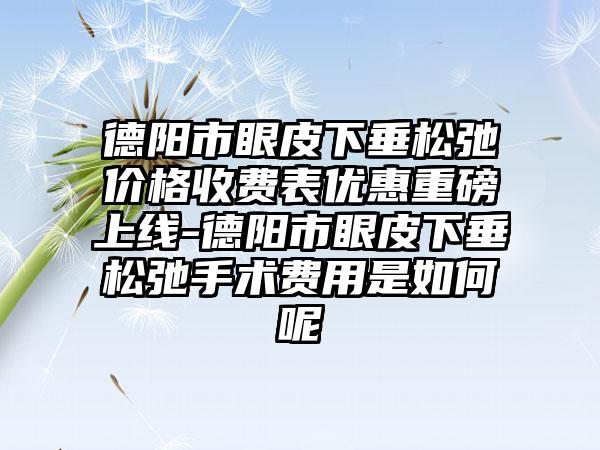 德阳市眼皮下垂松弛价格收费表优惠重磅上线-德阳市眼皮下垂松弛手术费用是如何呢