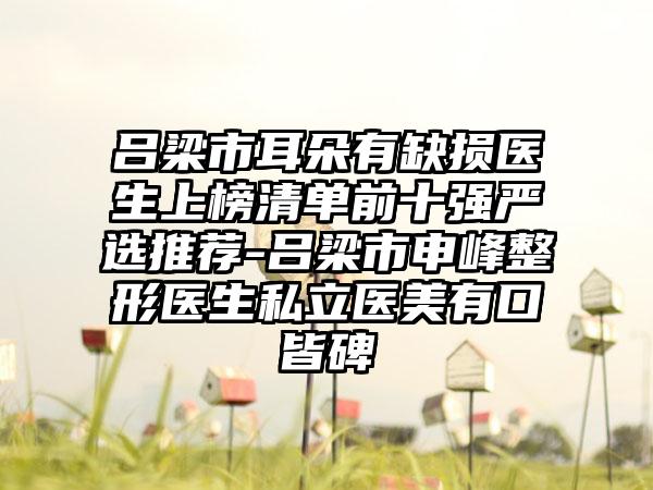 吕梁市耳朵有缺损医生上榜清单前十强严选推荐-吕梁市申峰整形医生私立医美有口皆碑