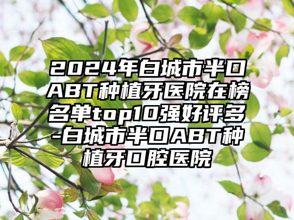 2024年白城市半口ABT种植牙医院在榜名单top10强好评多-白城市半口ABT种植牙口腔医院