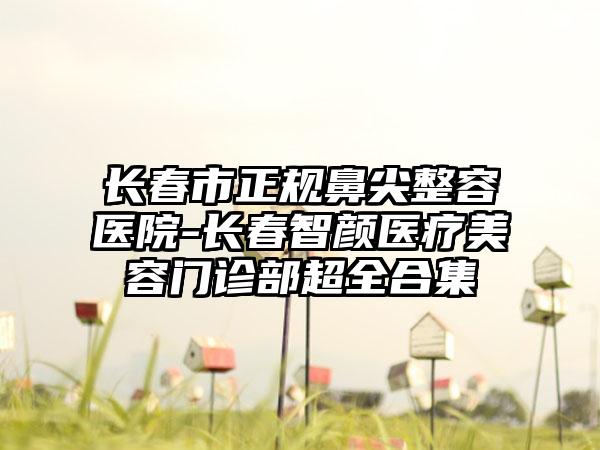 长春市正规鼻尖整容医院-长春智颜医疗美容门诊部超全合集