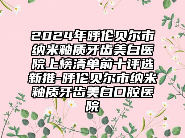 2024年呼伦贝尔市纳米釉质牙齿美白医院上榜清单前十评选新推-呼伦贝尔市纳米釉质牙齿美白口腔医院