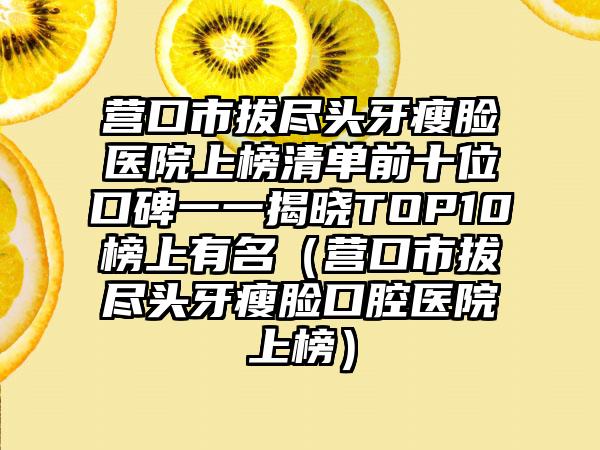 营口市拔尽头牙瘦脸医院上榜清单前十位口碑一一揭晓TOP10榜上有名（营口市拔尽头牙瘦脸口腔医院上榜）