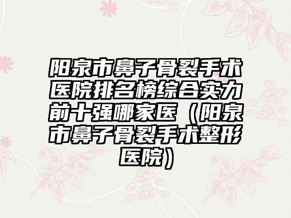 阳泉市鼻子骨裂手术医院排名榜综合实力前十强哪家医（阳泉市鼻子骨裂手术整形医院）