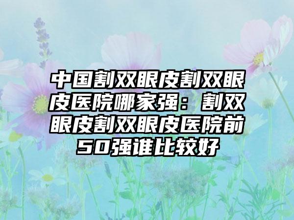 中国割双眼皮割双眼皮医院哪家强：割双眼皮割双眼皮医院前50强谁比较好