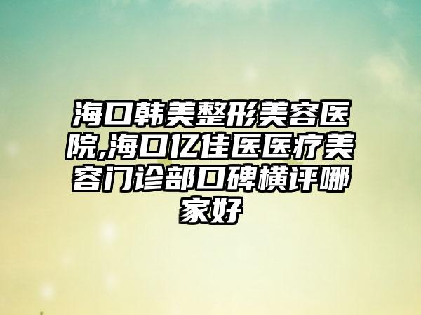 海口韩美整形美容医院,海口亿佳医医疗美容门诊部口碑横评哪家好