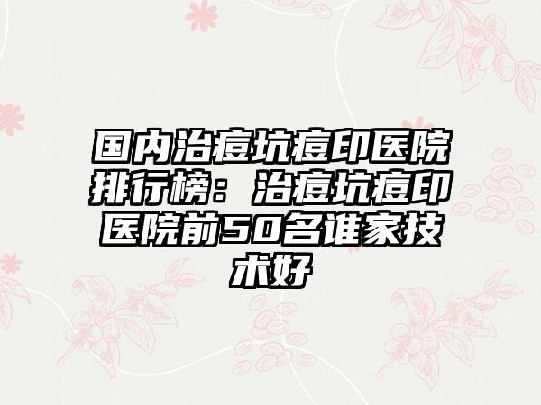 国内治痘坑痘印医院排行榜：治痘坑痘印医院前50名谁家技术好