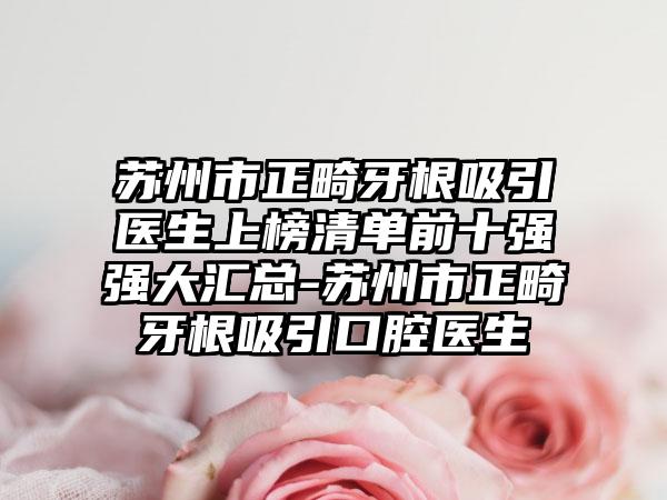 苏州市正畸牙根吸引医生上榜清单前十强强大汇总-苏州市正畸牙根吸引口腔医生