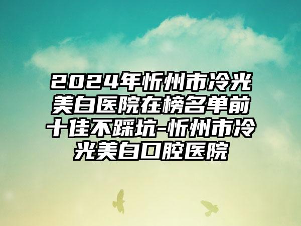 2024年忻州市冷光美白医院在榜名单前十佳不踩坑-忻州市冷光美白口腔医院