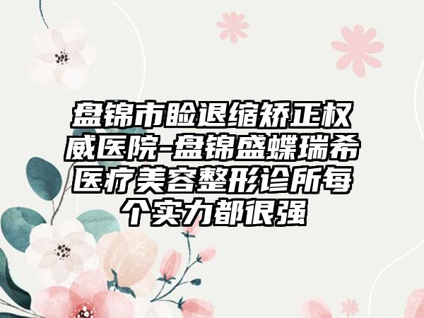 盘锦市睑退缩矫正权威医院-盘锦盛蝶瑞希医疗美容整形诊所每个实力都很强