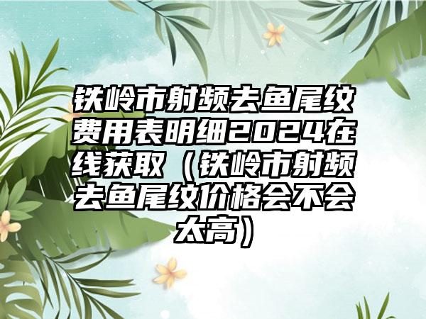 铁岭市射频去鱼尾纹费用表明细2024在线获取（铁岭市射频去鱼尾纹价格会不会太高）