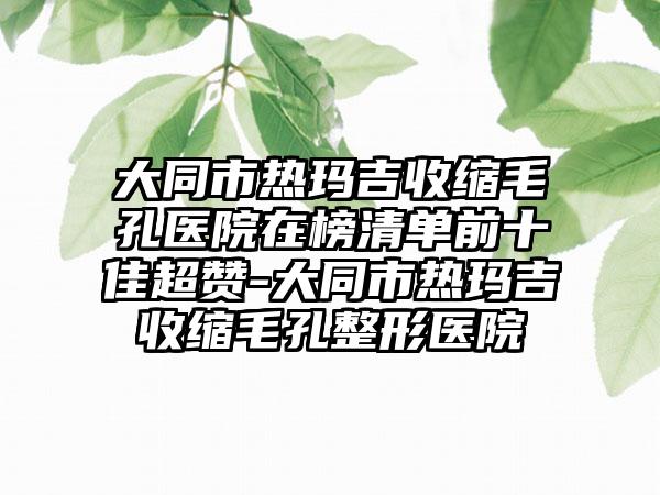 大同市热玛吉收缩毛孔医院在榜清单前十佳超赞-大同市热玛吉收缩毛孔整形医院