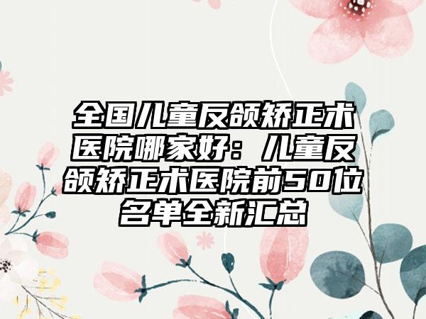 全国儿童反颌矫正术医院哪家好：儿童反颌矫正术医院前50位名单全新汇总