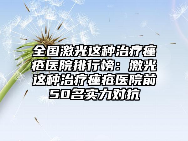 全国激光这种治疗痤疮医院排行榜：激光这种治疗痤疮医院前50名实力对抗