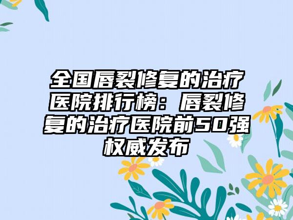 全国唇裂修复的治疗医院排行榜：唇裂修复的治疗医院前50强权威发布