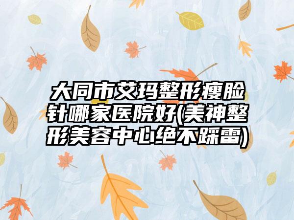 大同市艾玛整形瘦脸针哪家医院好(美神整形美容中心绝不踩雷)