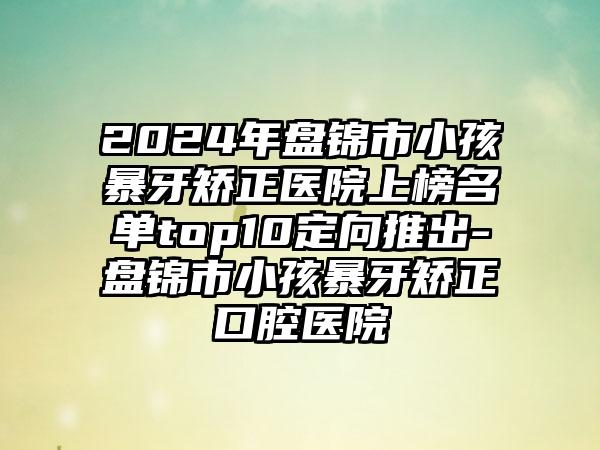 2024年盘锦市小孩暴牙矫正医院上榜名单top10定向推出-盘锦市小孩暴牙矫正口腔医院