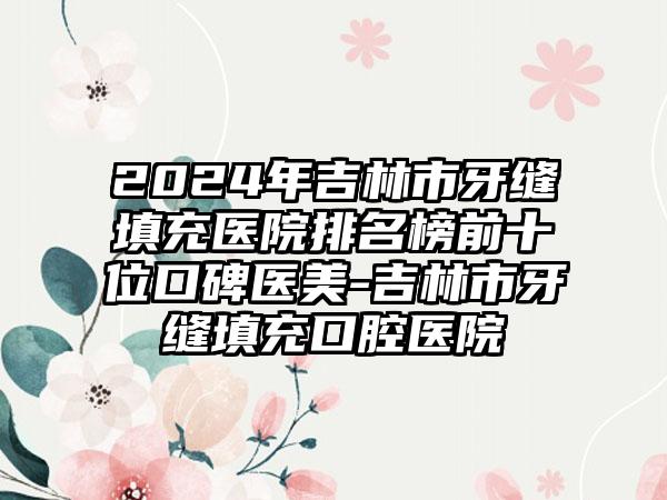 2024年吉林市牙缝填充医院排名榜前十位口碑医美-吉林市牙缝填充口腔医院