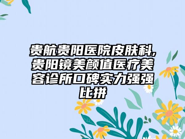 贵航贵阳医院皮肤科,贵阳镜美颜值医疗美容诊所口碑实力强强比拼