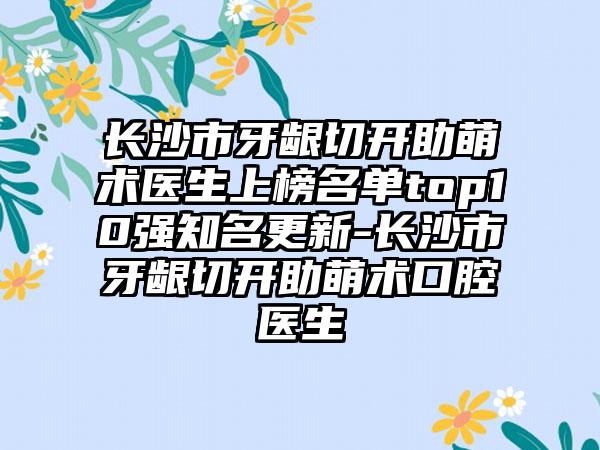 长沙市牙龈切开助萌术医生上榜名单top10强知名更新-长沙市牙龈切开助萌术口腔医生