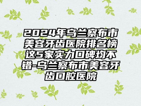 2024年乌兰察布市美容牙齿医院排名榜这5家实力口碑均不错-乌兰察布市美容牙齿口腔医院