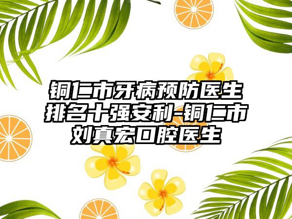 铜仁市牙病预防医生排名十强安利-铜仁市刘真宏口腔医生