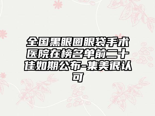 全国黑眼圈眼袋手术医院在榜名单前二十佳如期公布-集美很认可