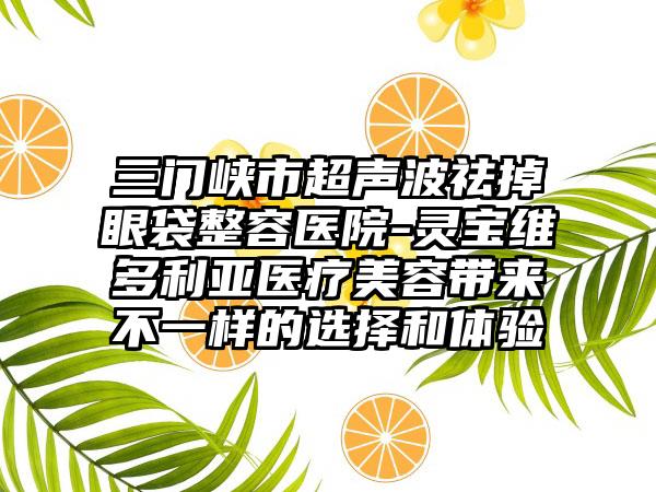 三门峡市超声波祛掉眼袋整容医院-灵宝维多利亚医疗美容带来不一样的选择和体验