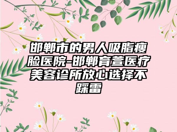 邯郸市的男人吸脂瘦脸医院-邯郸育萱医疗美容诊所放心选择不踩雷