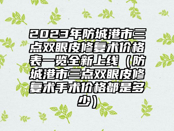 2023年防城港市三点双眼皮修复术价格表一览全新上线（防城港市三点双眼皮修复术手术价格都是多少）