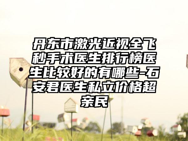 丹东市激光近视全飞秒手术医生排行榜医生比较好的有哪些-石安君医生私立价格超亲民