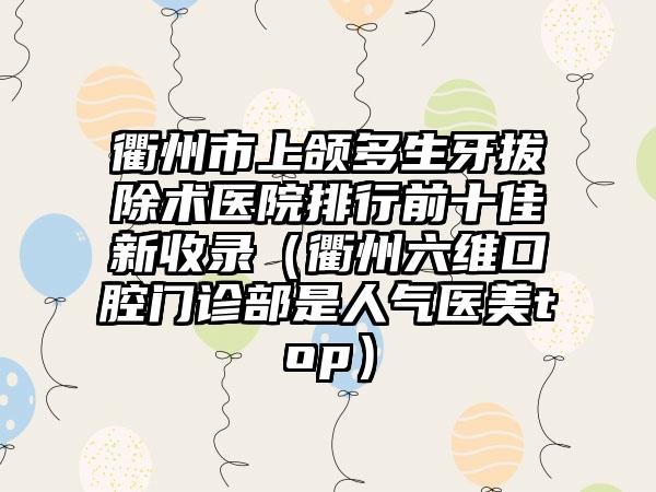 衢州市上颌多生牙拔除术医院排行前十佳新收录（衢州六维口腔门诊部是人气医美top）