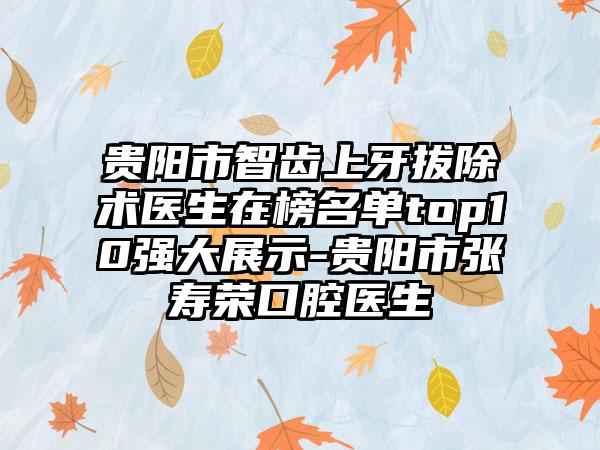 贵阳市智齿上牙拔除术医生在榜名单top10强大展示-贵阳市张寿荣口腔医生