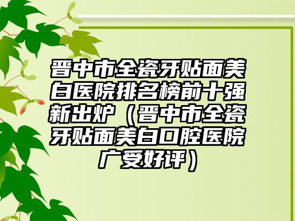 晋中市全瓷牙贴面美白医院排名榜前十强新出炉（晋中市全瓷牙贴面美白口腔医院广受好评）