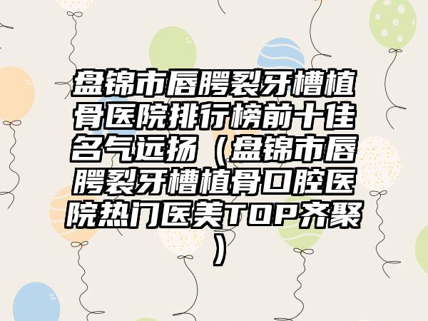 盘锦市唇腭裂牙槽植骨医院排行榜前十佳名气远扬（盘锦市唇腭裂牙槽植骨口腔医院热门医美TOP齐聚）