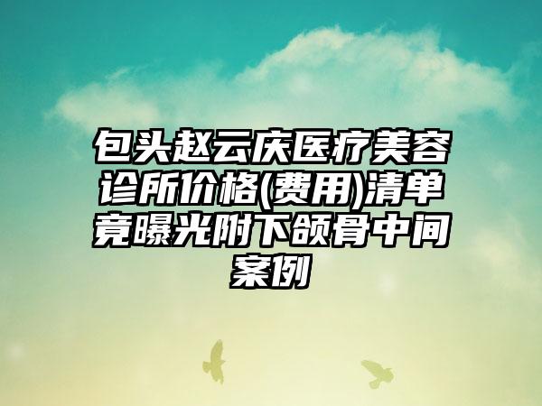 包头赵云庆医疗美容诊所价格(费用)清单竟曝光附下颌骨中间案例